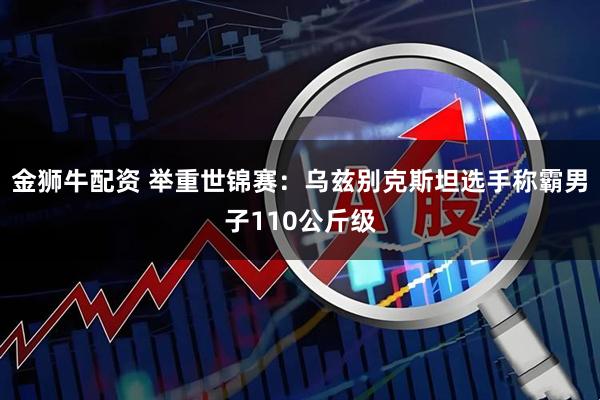 金狮牛配资 举重世锦赛：乌兹别克斯坦选手称霸男子110公斤级