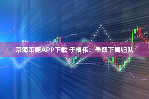 京海策略APP下载 于根伟：争取下周归队