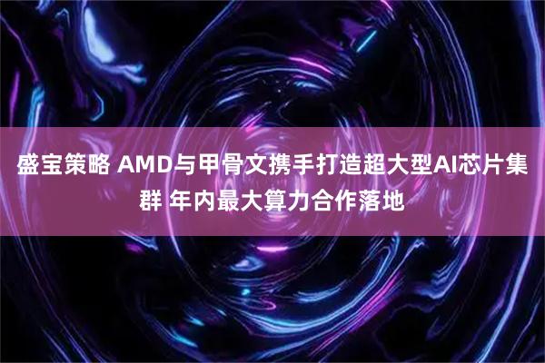 盛宝策略 AMD与甲骨文携手打造超大型AI芯片集群 年内最大算力合作落地