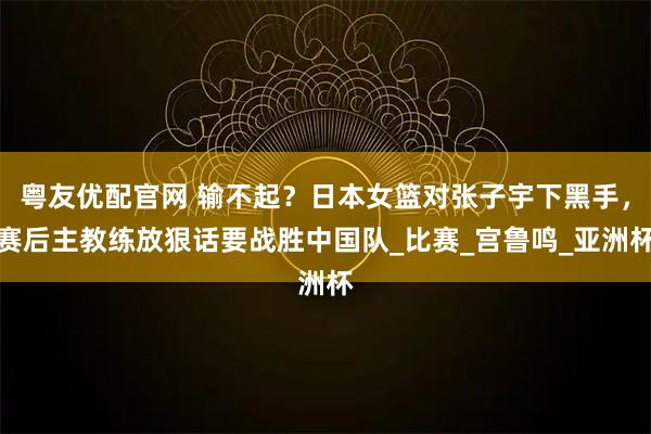 粤友优配官网 输不起？日本女篮对张子宇下黑手，赛后主教练放狠话要战胜中国队_比赛_宫鲁鸣_亚洲杯