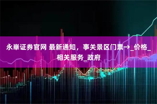 永崋证券官网 最新通知，事关景区门票→_价格_相关服务_政府