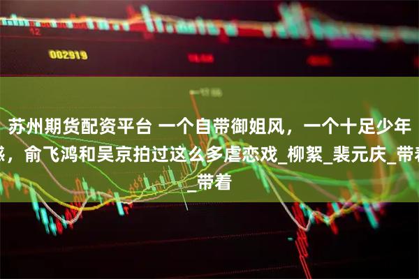 苏州期货配资平台 一个自带御姐风，一个十足少年感，俞飞鸿和吴京拍过这么多虐恋戏_柳絮_裴元庆_带着