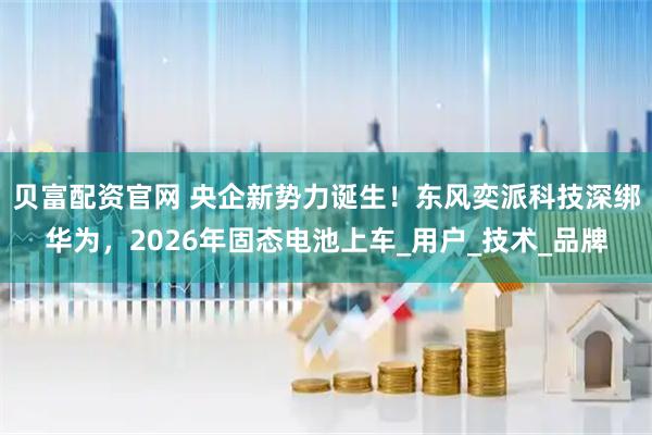 贝富配资官网 央企新势力诞生！东风奕派科技深绑华为，2026年固态电池上车_用户_技术_品牌