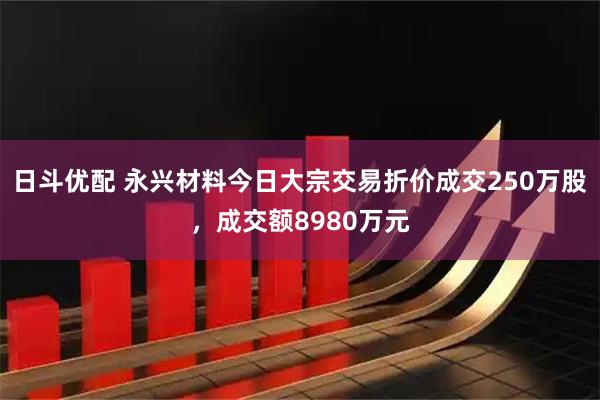 日斗优配 永兴材料今日大宗交易折价成交250万股，成交额8980万元