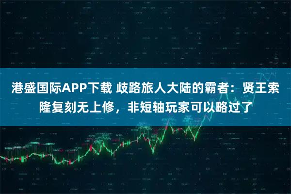 港盛国际APP下载 歧路旅人大陆的霸者：贤王索隆复刻无上修，非短轴玩家可以略过了