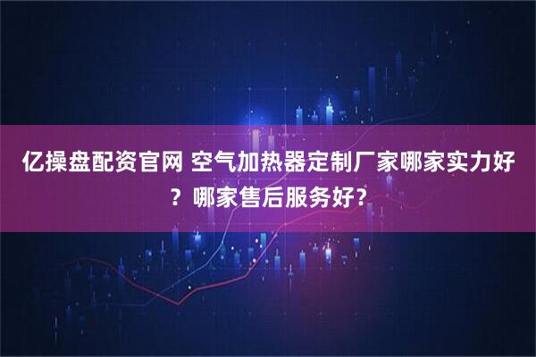 亿操盘配资官网 空气加热器定制厂家哪家实力好？哪家售后服务好？