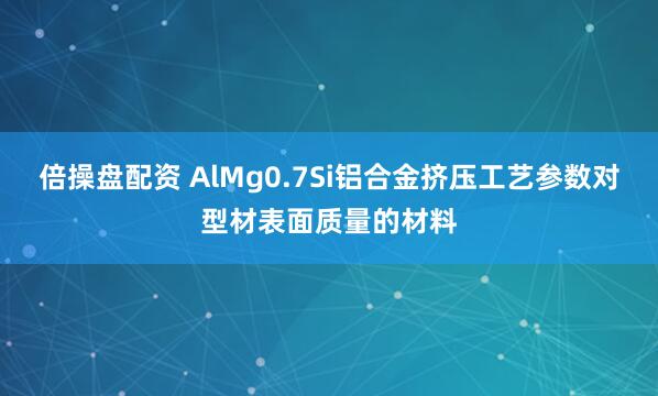 倍操盘配资 AlMg0.7Si铝合金挤压工艺参数对型材表面质量的材料