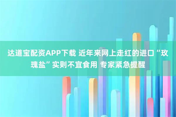 达道宝配资APP下载 近年来网上走红的进口“玫瑰盐”实则不宜食用 专家紧急提醒