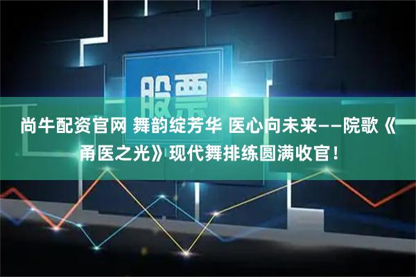 尚牛配资官网 舞韵绽芳华 医心向未来——院歌《甬医之光》现代舞排练圆满收官！