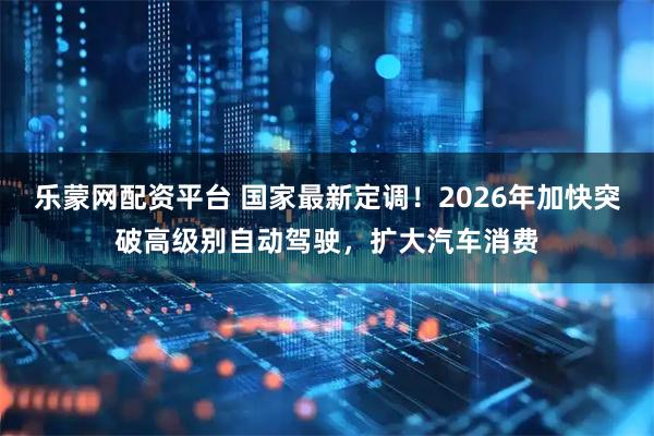 乐蒙网配资平台 国家最新定调！2026年加快突破高级别自动驾驶，扩大汽车消费