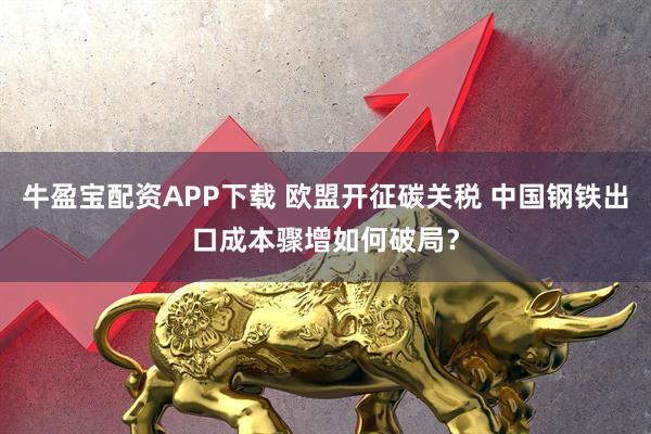 牛盈宝配资APP下载 欧盟开征碳关税 中国钢铁出口成本骤增如何破局？