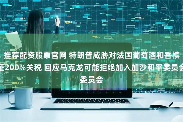 推荐配资股票官网 特朗普威胁对法国葡萄酒和香槟征200%关税 回应马克龙可能拒绝加入加沙和平委员会