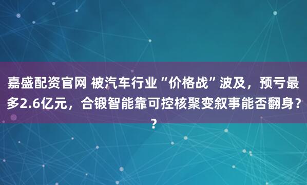 嘉盛配资官网 被汽车行业“价格战”波及，预亏最多2.6亿元，合锻智能靠可控核聚变叙事能否翻身？