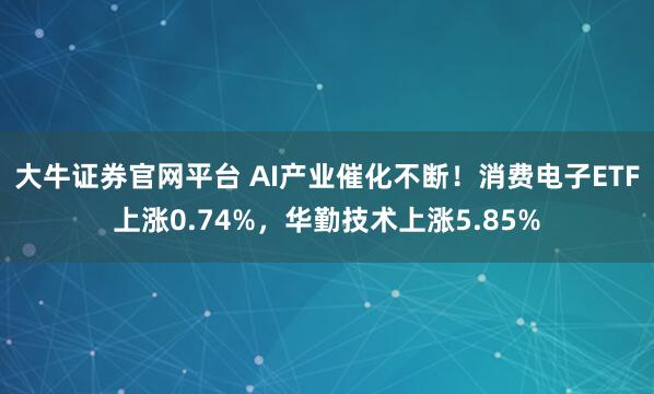 大牛证券官网平台 AI产业催化不断！消费电子ETF上涨0.74%，华勤技术上涨5.85%