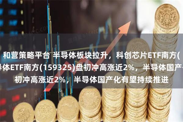 和营策略平台 半导体板块拉升，科创芯片ETF南方(588890)、半导体ETF南方(159325)盘初冲高涨近2%，半导体国产化有望持续推进