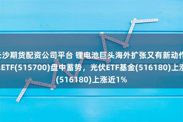 长沙期货配资公司平台 锂电池巨头海外扩张又有新动作，新能车ETF(515700)盘中蓄势，光伏ETF基金(516180)上涨近1%