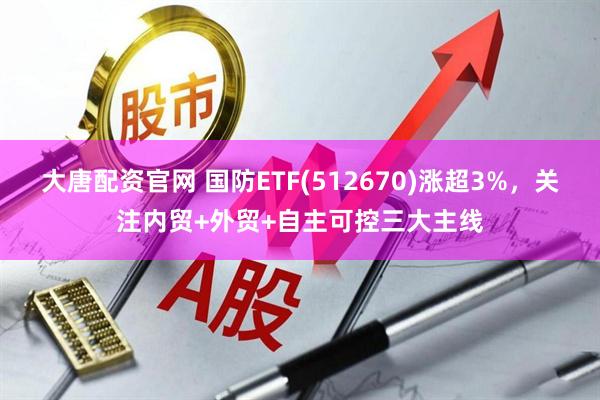 大唐配资官网 国防ETF(512670)涨超3%，关注内贸+外贸+自主可控三大主线