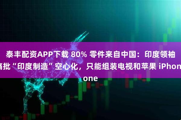 泰丰配资APP下载 80% 零件来自中国：印度领袖痛批“印度制造”空心化，只能组装电视和苹果 iPhone