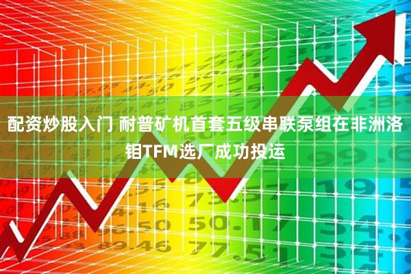 配资炒股入门 耐普矿机首套五级串联泵组在非洲洛钼TFM选厂成功投运