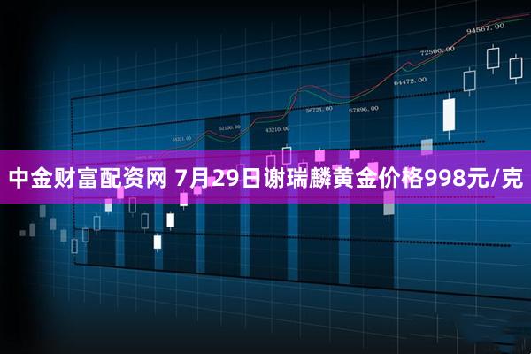 中金财富配资网 7月29日谢瑞麟黄金价格998元/克