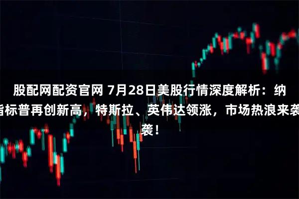 股配网配资官网 7月28日美股行情深度解析:纳指标普再创新高,特斯拉、英伟达领涨,市场热浪来袭!