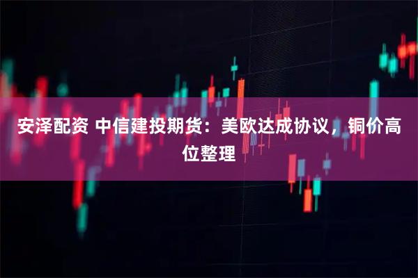 安泽配资 中信建投期货：美欧达成协议，铜价高位整理