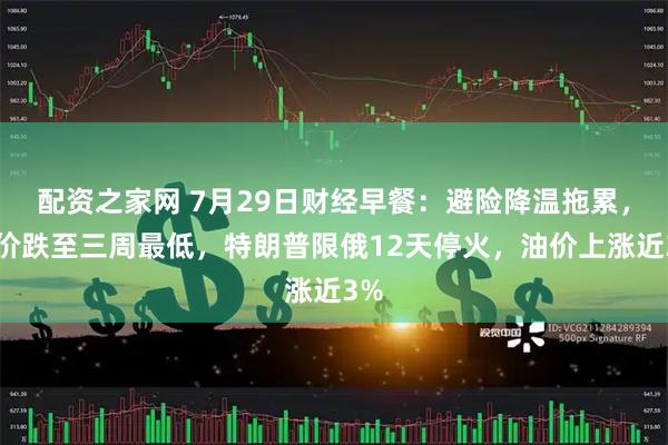 配资之家网 7月29日财经早餐：避险降温拖累，金价跌至三周最低，特朗普限俄12天停火，油价上涨近3%
