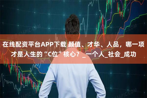 在线配资平台APP下载 颜值、才华、人品，哪一项才是人生的“C位”核心？_一个人_社会_成功