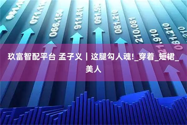 玖富智配平台 孟子义|这腿勾人魂!_穿着_短裙_美人