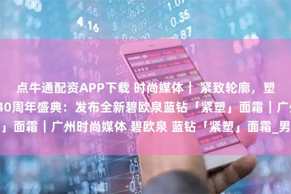 点牛通配资APP下载 时尚媒体｜ 紧致轮廓，塑颜有型，碧欧泉男士迎40周年盛典：发布全新碧欧泉蓝钻「紧塑」面霜｜广州时尚媒体 碧欧泉 蓝钻「紧塑」面霜_男性_肌肤_下颚