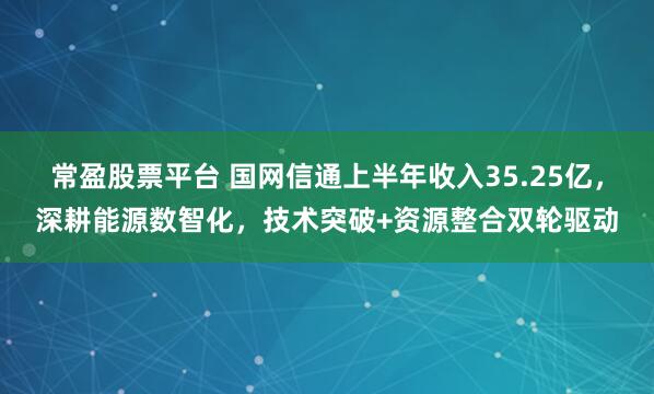 常盈股票平台 国网信通上半年收入35.25亿，深耕能源数智化，技术突破+资源整合双轮驱动