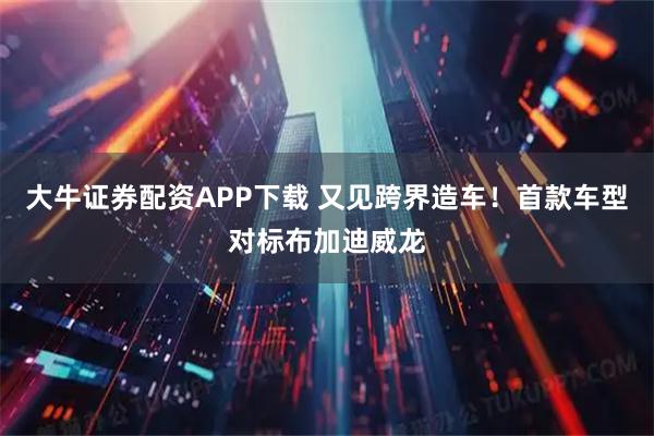 大牛证券配资APP下载 又见跨界造车！首款车型对标布加迪威龙