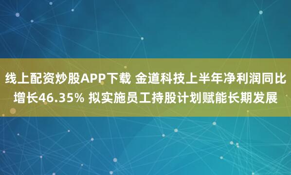 线上配资炒股APP下载 金道科技上半年净利润同比增长46.35% 拟实施员工持股计划赋能长期发展