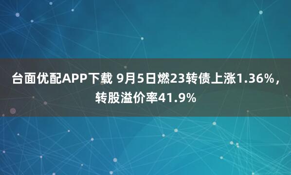 台面优配APP下载 9月5日燃23转债上涨1.36%，转股溢价率41.9%