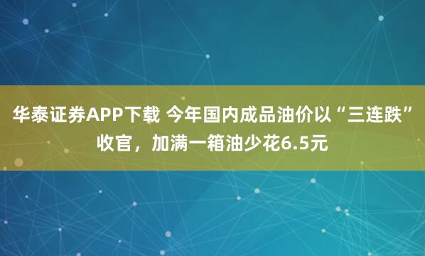 华泰证券APP下载 今年国内成品油价以“三连跌”收官,加满一箱油少花6.5元