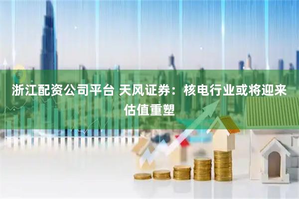 浙江配资公司平台 天风证券：核电行业或将迎来估值重塑