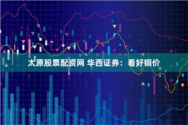 太原股票配资网 华西证券：看好铜价