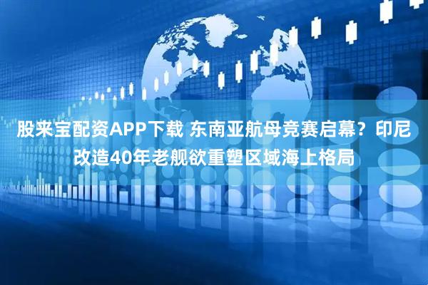 股来宝配资APP下载 东南亚航母竞赛启幕？印尼改造40年老舰欲重塑区域海上格局