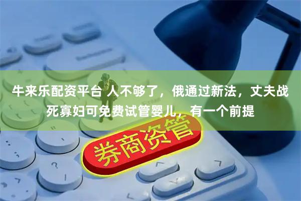 牛来乐配资平台 人不够了，俄通过新法，丈夫战死寡妇可免费试管婴儿，有一个前提